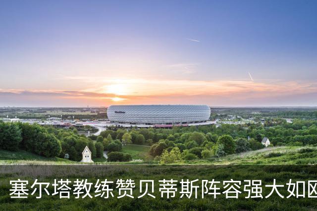 塞尔塔教练赞贝蒂斯阵容强大如欧冠球队